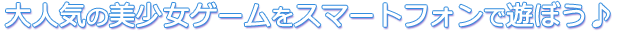 大人気の美少女ゲームをスマートフォンで遊ぼう♪