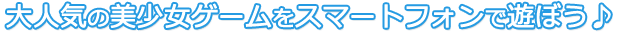 大人気の美少女ゲームをスマートフォンで遊ぼう♪