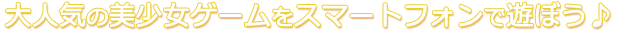 大人気の美少女ゲームをスマートフォンで遊ぼう♪
