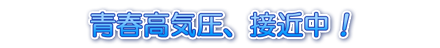 青春高気圧、接近中！