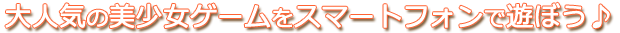 大人気の美少女ゲームをスマートフォンで遊ぼう♪