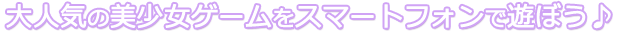 大人気の美少女ゲームをスマートフォンで遊ぼう♪