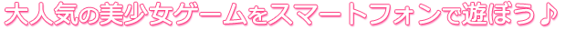 大人気の美少女ゲームをスマートフォンで遊ぼう♪