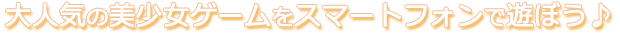 大人気の美少女ゲームをスマートフォンで遊ぼう♪