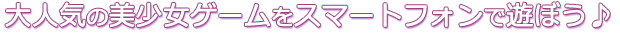 大人気の美少女ゲームをスマートフォンで遊ぼう♪