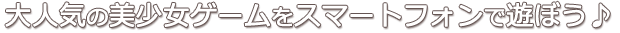 大人気の美少女ゲームをスマートフォンで遊ぼう♪