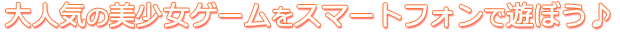 大人気の美少女ゲームをスマートフォンで遊ぼう♪