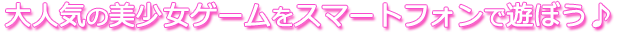 大人気の美少女ゲームをスマートフォンで遊ぼう♪