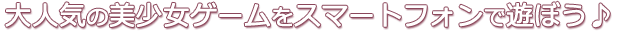 大人気の美少女ゲームをスマートフォンで遊ぼう♪