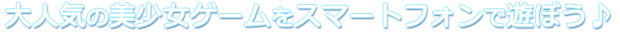 大人気の美少女ゲームをスマートフォンで遊ぼう♪