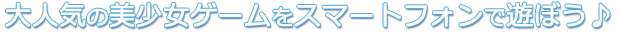 大人気の美少女ゲームをスマートフォンで遊ぼう♪