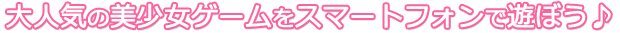 大人気の美少女ゲームをスマートフォンで遊ぼう♪