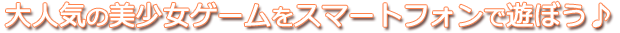大人気の美少女ゲームをスマートフォンで遊ぼう♪