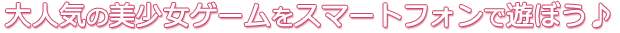 大人気の美少女ゲームをスマートフォンで遊ぼう♪