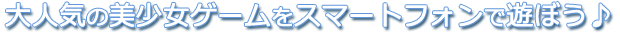 大人気の美少女ゲームをスマートフォンで遊ぼう♪