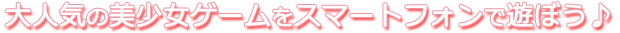 大人気の美少女ゲームをスマートフォンで遊ぼう♪