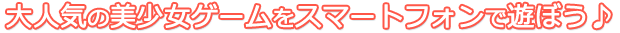 大人気の美少女ゲームをスマートフォンで遊ぼう♪