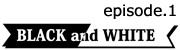 ～BLACK and WHITE～