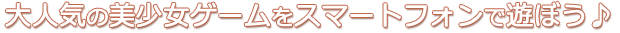 大人気の美少女ゲームをスマートフォンで遊ぼう♪